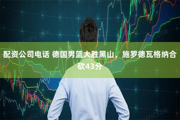 配资公司电话 德国男篮大胜黑山，施罗德瓦格纳合砍43分
