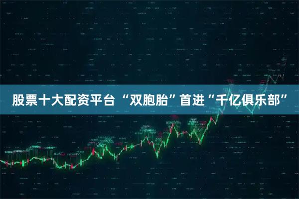 股票十大配资平台 “双胞胎”首进“千亿俱乐部”