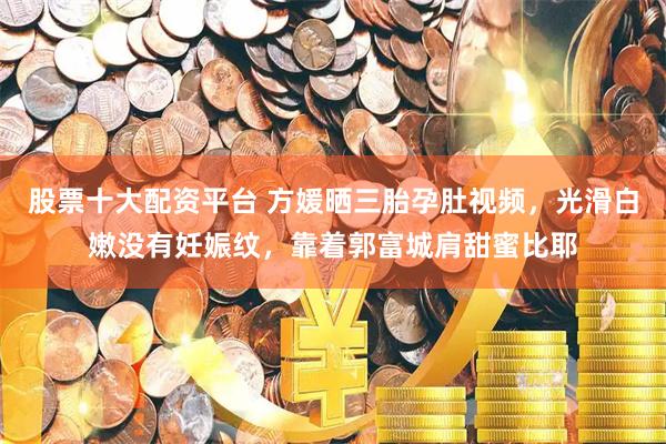 股票十大配资平台 方媛晒三胎孕肚视频，光滑白嫩没有妊娠纹，靠着郭富城肩甜蜜比耶