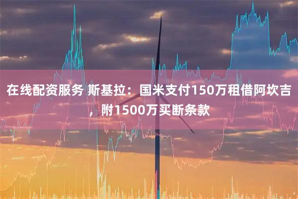 在线配资服务 斯基拉：国米支付150万租借阿坎吉，附1500万买断条款