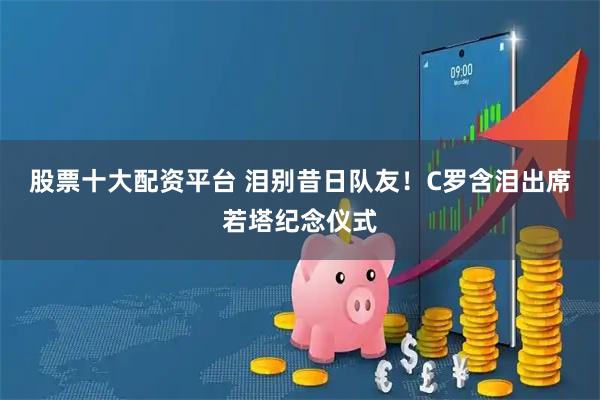 股票十大配资平台 泪别昔日队友！C罗含泪出席若塔纪念仪式