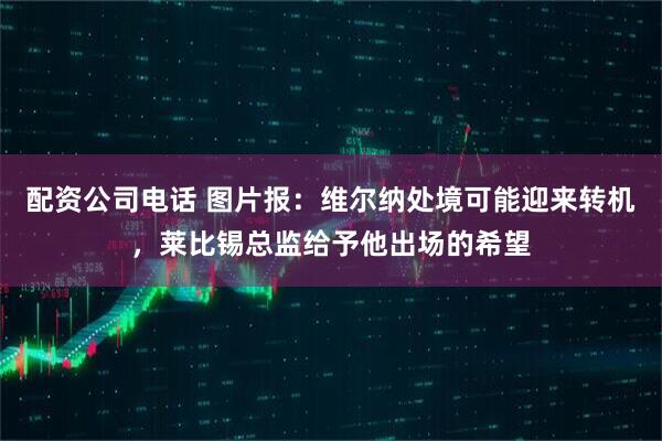 配资公司电话 图片报：维尔纳处境可能迎来转机，莱比锡总监给予他出场的希望