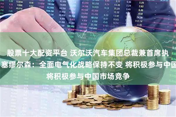股票十大配资平台 沃尔沃汽车集团总裁兼首席执行官汉肯·塞缪尔森：全面电气化战略保持不变 将积极参与中国市场竞争