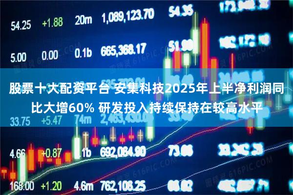 股票十大配资平台 安集科技2025年上半净利润同比大增60% 研发投入持续保持在较高水平