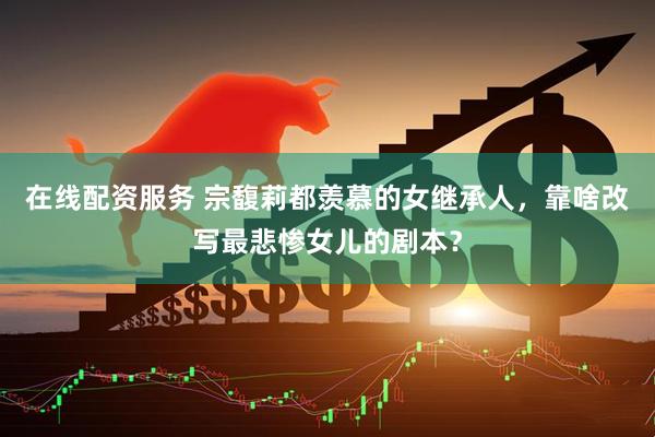 在线配资服务 宗馥莉都羡慕的女继承人，靠啥改写最悲惨女儿的剧本？