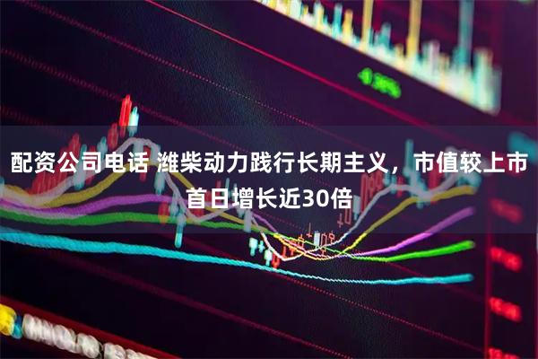 配资公司电话 潍柴动力践行长期主义，市值较上市首日增长近30倍