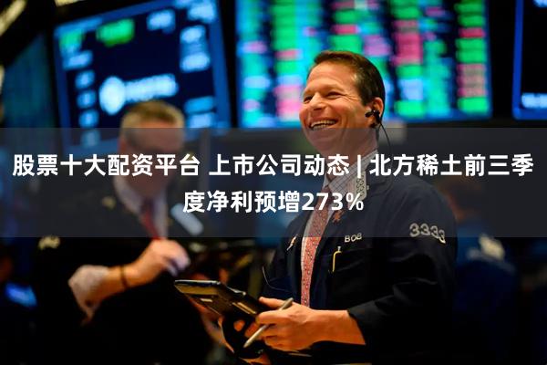 股票十大配资平台 上市公司动态 | 北方稀土前三季度净利预增273%