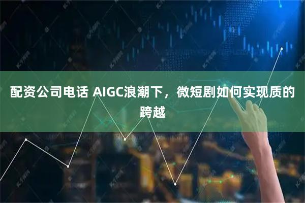 配资公司电话 AIGC浪潮下，微短剧如何实现质的跨越
