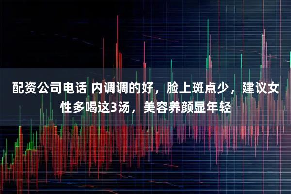 配资公司电话 内调调的好，脸上斑点少，建议女性多喝这3汤，美容养颜显年轻