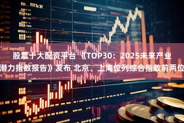 股票十大配资平台 《TOP30:2025未来产业潜力指数报告》发布 北京、上海位列综合指数前两位