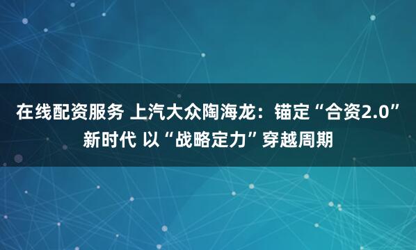 在线配资服务 上汽大众陶海龙：锚定“合资2.0”新时代 以“战略定力”穿越周期