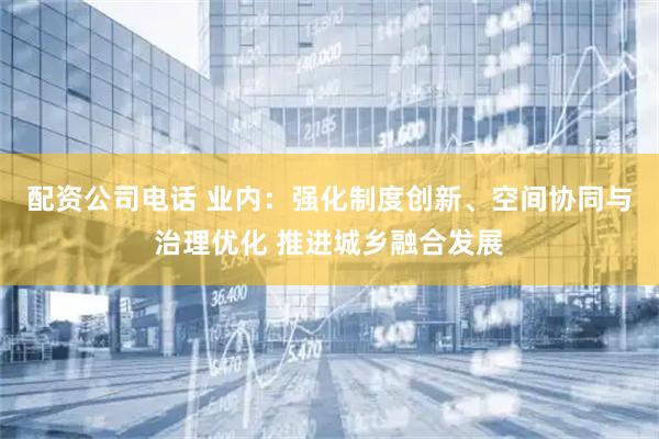 配资公司电话 业内:强化制度创新、空间协同与治理优化 推进城乡融合发展