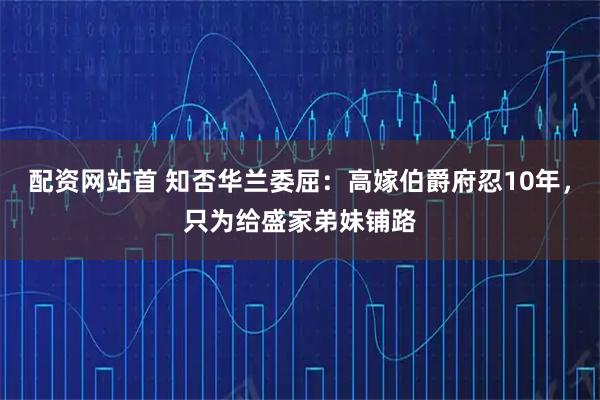 配资网站首 知否华兰委屈：高嫁伯爵府忍10年，只为给盛家弟妹铺路
