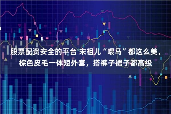 股票配资安全的平台 宋祖儿“喂马”都这么美，棕色皮毛一体短外套，搭裤子裙子都高级