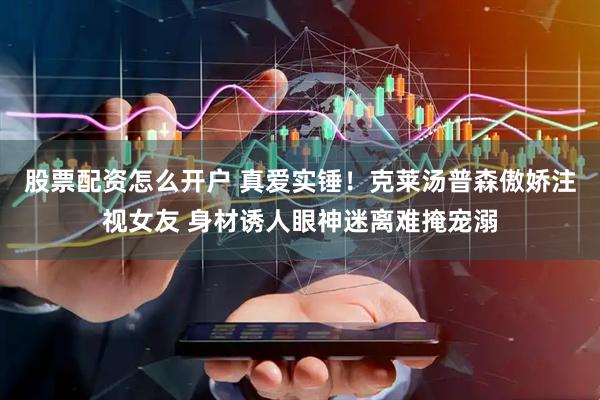 股票配资怎么开户 真爱实锤！克莱汤普森傲娇注视女友 身材诱人眼神迷离难掩宠溺