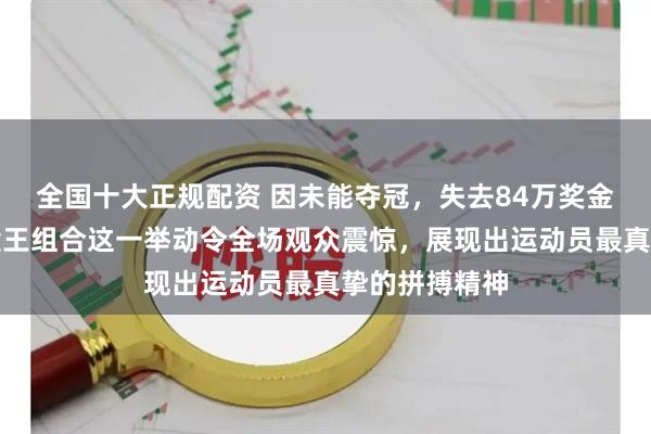 全国十大正规配资 因未能夺冠，失去84万奖金转身离去，梁王组合这一举动令全场观众震惊，展现出运动员最真挚的拼搏精神