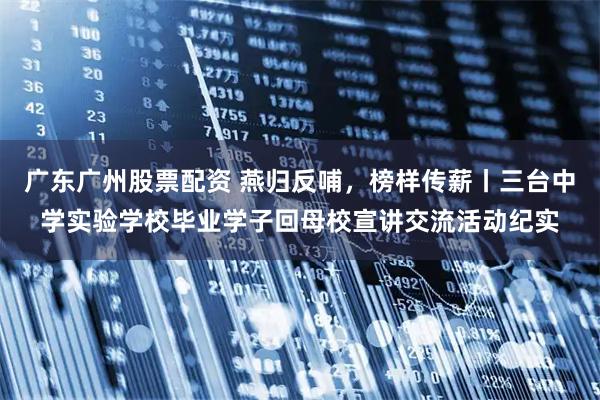 广东广州股票配资 燕归反哺，榜样传薪丨三台中学实验学校毕业学子回母校宣讲交流活动纪实
