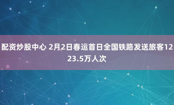 配资炒股中心 2月2日春运首日全国铁路发送旅客1223.5万人次