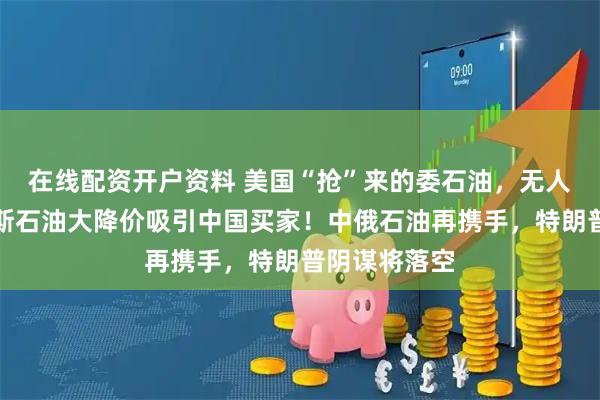 在线配资开户资料 美国“抢”来的委石油，无人问津，俄罗斯石油大降价吸引中国买家！中俄石油再携手，特朗普阴谋将落空