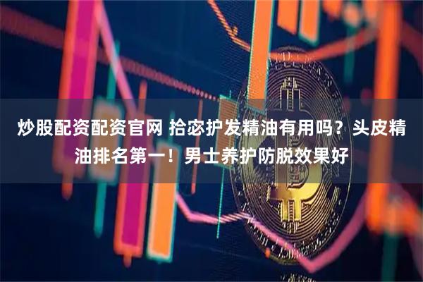 炒股配资配资官网 拾宓护发精油有用吗？头皮精油排名第一！男士养护防脱效果好