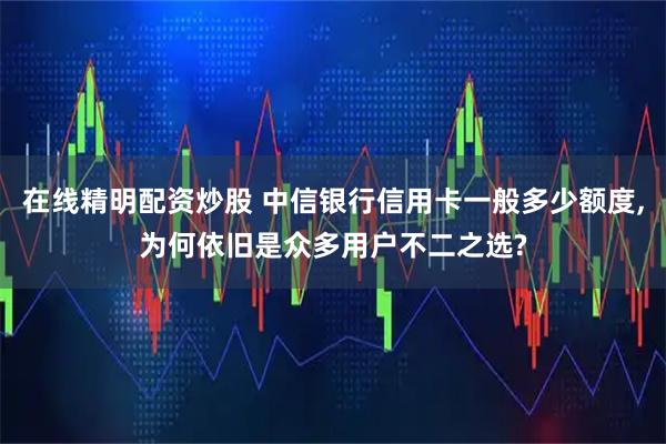在线精明配资炒股 中信银行信用卡一般多少额度,为何依旧是众多用户不二之选?