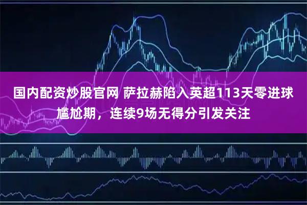 国内配资炒股官网 萨拉赫陷入英超113天零进球尴尬期，连续9场无得分引发关注