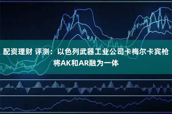 配资理财 评测：以色列武器工业公司卡梅尔卡宾枪将AK和AR融为一体
