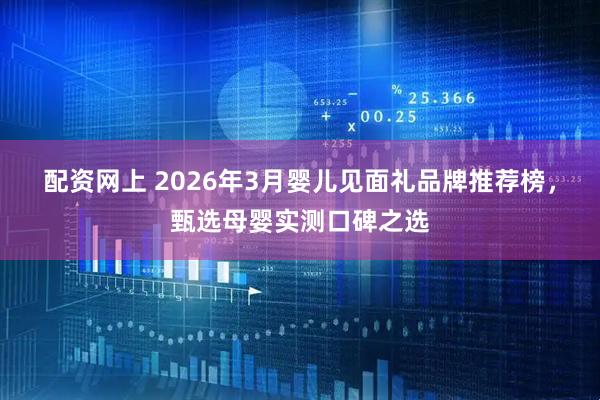 配资网上 2026年3月婴儿见面礼品牌推荐榜，甄选母婴实测口碑之选