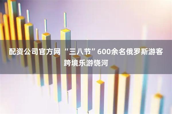配资公司官方网 “三八节”600余名俄罗斯游客跨境乐游饶河