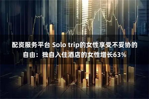 配资服务平台 Solo trip的女性享受不妥协的自由：独自入住酒店的女性增长63%