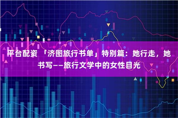 平台配资 「济图旅行书单」特别篇：她行走，她书写——旅行文学中的女性目光