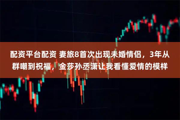 配资平台配资 妻旅8首次出现未婚情侣，3年从群嘲到祝福，金莎孙丞潇让我看懂爱情的模样