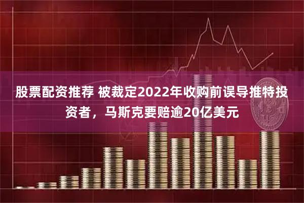 股票配资推荐 被裁定2022年收购前误导推特投资者，马斯克要赔逾20亿美元