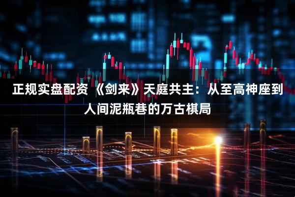 正规实盘配资 《剑来》天庭共主：从至高神座到人间泥瓶巷的万古棋局