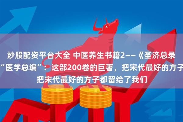 炒股配资平台大全 中医养生书籍2——《圣济总录》大宋皇帝的“医学总编”:这部200卷的巨著,把宋代最好的方子都留给了我们