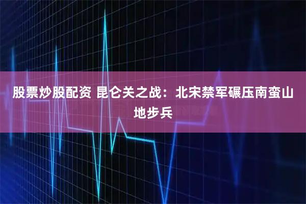 股票炒股配资 昆仑关之战：北宋禁军碾压南蛮山地步兵