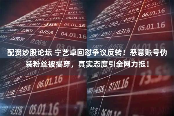 配资炒股论坛 宁艺卓回怼争议反转！恶意账号伪装粉丝被揭穿，真实态度引全网力挺！