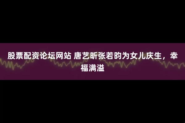 股票配资论坛网站 唐艺昕张若昀为女儿庆生，幸福满溢