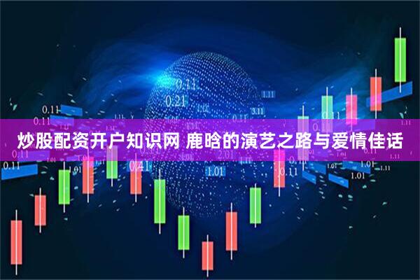 炒股配资开户知识网 鹿晗的演艺之路与爱情佳话