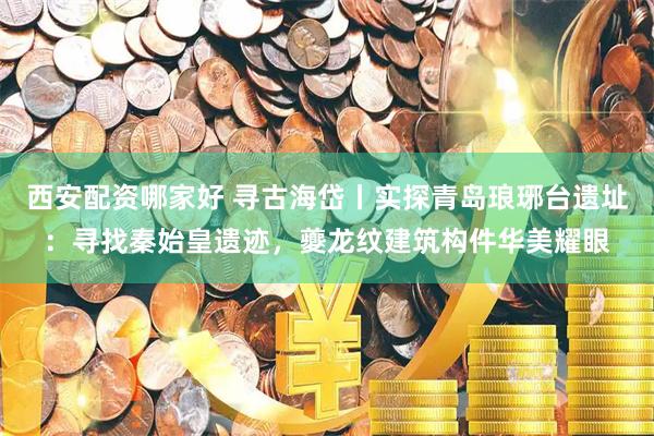 西安配资哪家好 寻古海岱丨实探青岛琅琊台遗址:寻找秦始皇遗迹,夔龙纹建筑构件华美耀眼