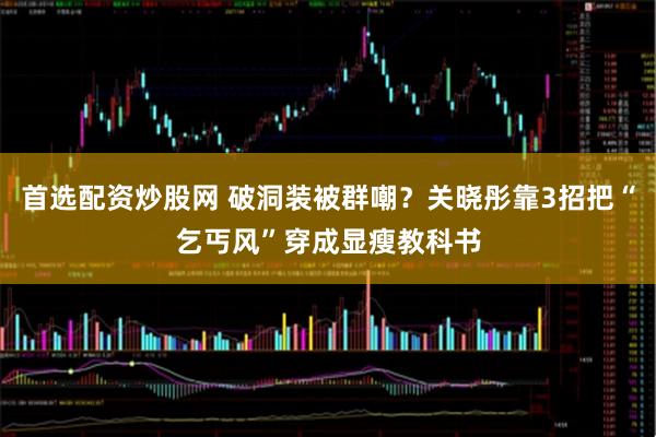 首选配资炒股网 破洞装被群嘲？关晓彤靠3招把“乞丐风”穿成显瘦教科书