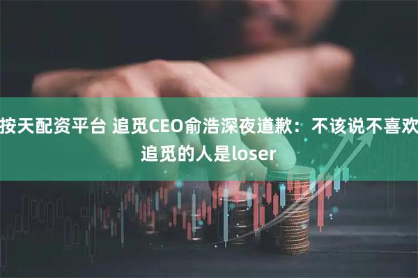 按天配资平台 追觅CEO俞浩深夜道歉：不该说不喜欢追觅的人是loser