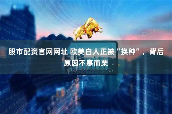 股市配资官网网址 欧美白人正被“换种”，背后原因不寒而栗