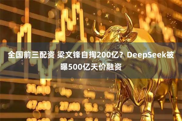 全国前三配资 梁文锋自掏200亿？DeepSeek被曝500亿天价融资