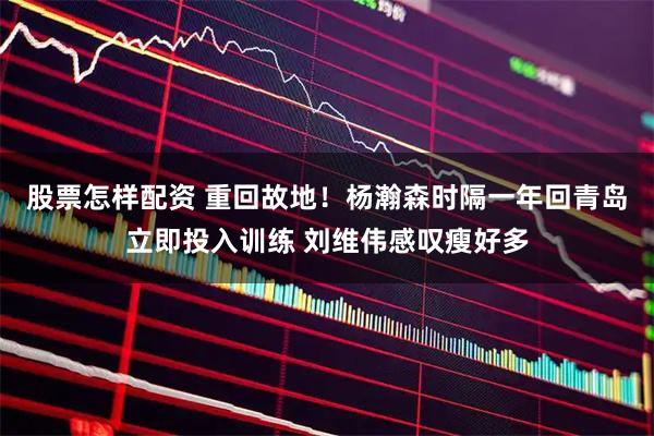 股票怎样配资 重回故地！杨瀚森时隔一年回青岛立即投入训练 刘维伟感叹瘦好多