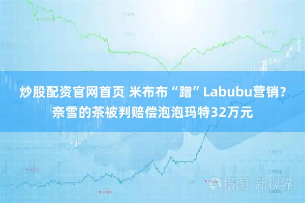 炒股配资官网首页 米布布“蹭”Labubu营销？奈雪的茶被判赔偿泡泡玛特32万元