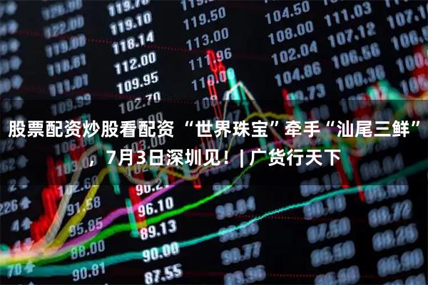 股票配资炒股看配资 “世界珠宝”牵手“汕尾三鲜”,7月3日深圳见!| 广货行天下
