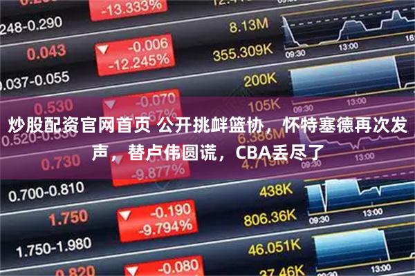 炒股配资官网首页 公开挑衅篮协，怀特塞德再次发声，替卢伟圆谎，CBA丢尽了