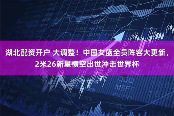 湖北配资开户 大调整！中国女篮全员阵容大更新，2米26新星横空出世冲击世界杯