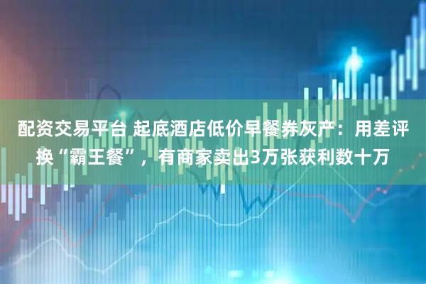 配资交易平台 起底酒店低价早餐券灰产：用差评换“霸王餐”，有商家卖出3万张获利数十万